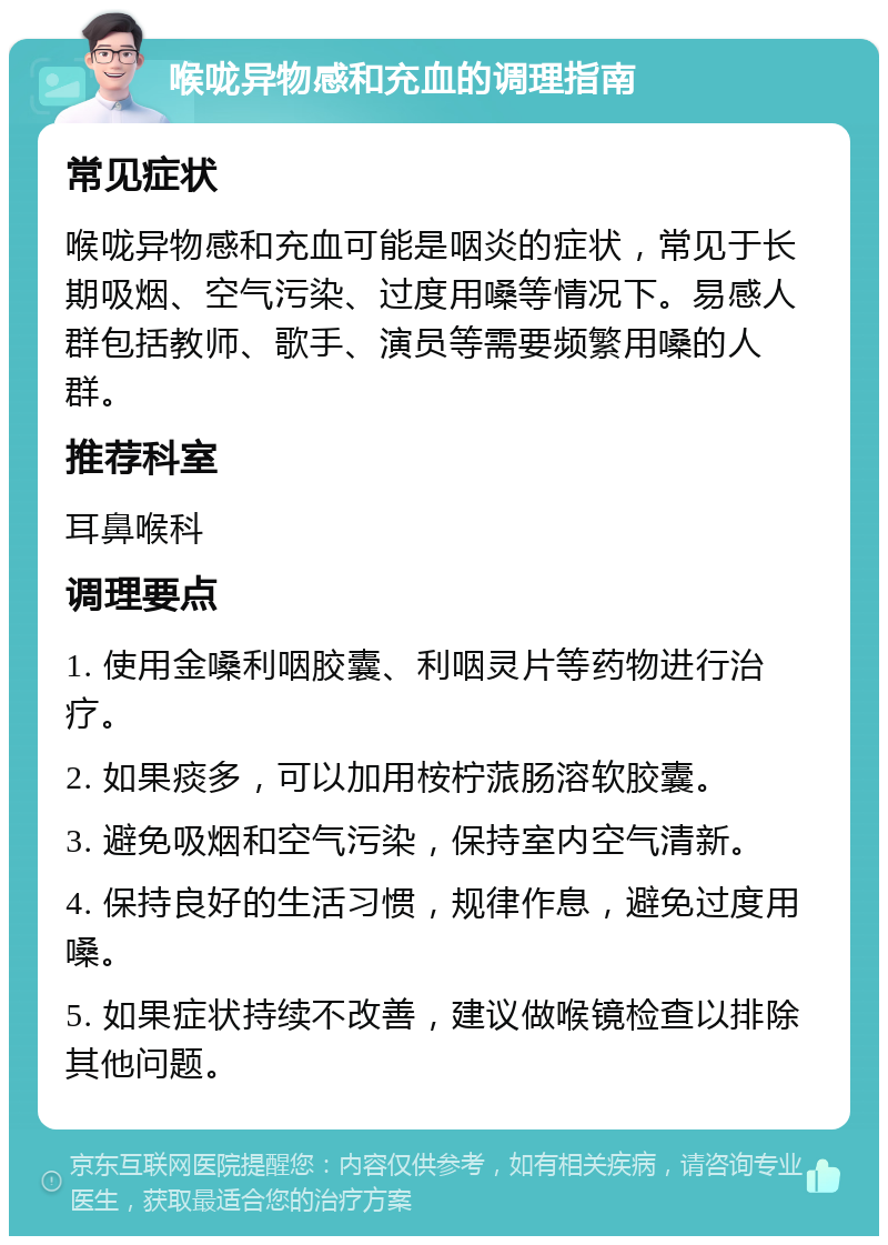 喉咙异物感和充血的调理指南 常见症状 喉咙异物感和充血可能是咽炎的症状，常见于长期吸烟、空气污染、过度用嗓等情况下。易感人群包括教师、歌手、演员等需要频繁用嗓的人群。 推荐科室 耳鼻喉科 调理要点 1. 使用金嗓利咽胶囊、利咽灵片等药物进行治疗。 2. 如果痰多，可以加用桉柠蒎肠溶软胶囊。 3. 避免吸烟和空气污染，保持室内空气清新。 4. 保持良好的生活习惯，规律作息，避免过度用嗓。 5. 如果症状持续不改善，建议做喉镜检查以排除其他问题。