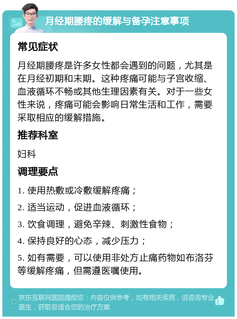 月经期腰疼的缓解与备孕注意事项 常见症状 月经期腰疼是许多女性都会遇到的问题，尤其是在月经初期和末期。这种疼痛可能与子宫收缩、血液循环不畅或其他生理因素有关。对于一些女性来说，疼痛可能会影响日常生活和工作，需要采取相应的缓解措施。 推荐科室 妇科 调理要点 1. 使用热敷或冷敷缓解疼痛； 2. 适当运动，促进血液循环； 3. 饮食调理，避免辛辣、刺激性食物； 4. 保持良好的心态，减少压力； 5. 如有需要，可以使用非处方止痛药物如布洛芬等缓解疼痛，但需遵医嘱使用。