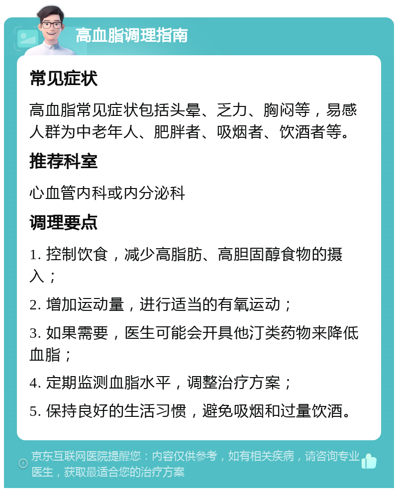 高血脂调理指南 常见症状 高血脂常见症状包括头晕、乏力、胸闷等，易感人群为中老年人、肥胖者、吸烟者、饮酒者等。 推荐科室 心血管内科或内分泌科 调理要点 1. 控制饮食，减少高脂肪、高胆固醇食物的摄入； 2. 增加运动量，进行适当的有氧运动； 3. 如果需要，医生可能会开具他汀类药物来降低血脂； 4. 定期监测血脂水平，调整治疗方案； 5. 保持良好的生活习惯，避免吸烟和过量饮酒。