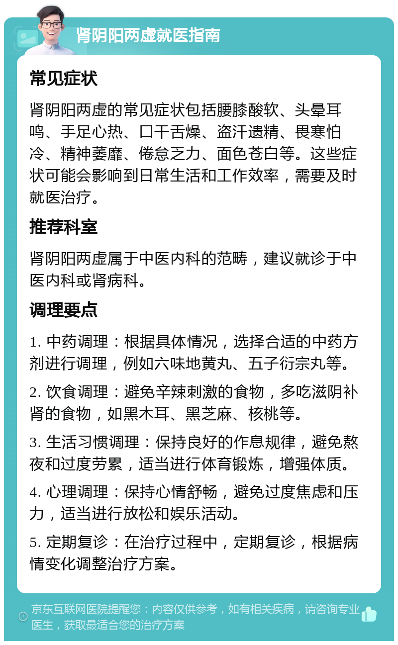 肾阴阳两虚就医指南 常见症状 肾阴阳两虚的常见症状包括腰膝酸软、头晕耳鸣、手足心热、口干舌燥、盗汗遗精、畏寒怕冷、精神萎靡、倦怠乏力、面色苍白等。这些症状可能会影响到日常生活和工作效率，需要及时就医治疗。 推荐科室 肾阴阳两虚属于中医内科的范畴，建议就诊于中医内科或肾病科。 调理要点 1. 中药调理：根据具体情况，选择合适的中药方剂进行调理，例如六味地黄丸、五子衍宗丸等。 2. 饮食调理：避免辛辣刺激的食物，多吃滋阴补肾的食物，如黑木耳、黑芝麻、核桃等。 3. 生活习惯调理：保持良好的作息规律，避免熬夜和过度劳累，适当进行体育锻炼，增强体质。 4. 心理调理：保持心情舒畅，避免过度焦虑和压力，适当进行放松和娱乐活动。 5. 定期复诊：在治疗过程中，定期复诊，根据病情变化调整治疗方案。