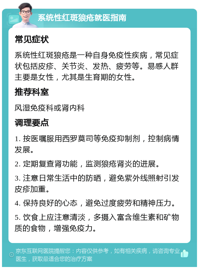 系统性红斑狼疮就医指南 常见症状 系统性红斑狼疮是一种自身免疫性疾病，常见症状包括皮疹、关节炎、发热、疲劳等。易感人群主要是女性，尤其是生育期的女性。 推荐科室 风湿免疫科或肾内科 调理要点 1. 按医嘱服用西罗莫司等免疫抑制剂，控制病情发展。 2. 定期复查肾功能，监测狼疮肾炎的进展。 3. 注意日常生活中的防晒，避免紫外线照射引发皮疹加重。 4. 保持良好的心态，避免过度疲劳和精神压力。 5. 饮食上应注意清淡，多摄入富含维生素和矿物质的食物，增强免疫力。