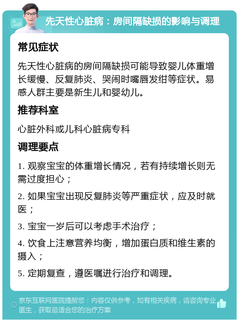 先天性心脏病：房间隔缺损的影响与调理 常见症状 先天性心脏病的房间隔缺损可能导致婴儿体重增长缓慢、反复肺炎、哭闹时嘴唇发绀等症状。易感人群主要是新生儿和婴幼儿。 推荐科室 心脏外科或儿科心脏病专科 调理要点 1. 观察宝宝的体重增长情况，若有持续增长则无需过度担心； 2. 如果宝宝出现反复肺炎等严重症状，应及时就医； 3. 宝宝一岁后可以考虑手术治疗； 4. 饮食上注意营养均衡，增加蛋白质和维生素的摄入； 5. 定期复查，遵医嘱进行治疗和调理。