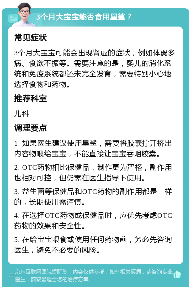 3个月大宝宝能否食用星鲨？ 常见症状 3个月大宝宝可能会出现肾虚的症状，例如体弱多病、食欲不振等。需要注意的是，婴儿的消化系统和免疫系统都还未完全发育，需要特别小心地选择食物和药物。 推荐科室 儿科 调理要点 1. 如果医生建议使用星鲨，需要将胶囊拧开挤出内容物喂给宝宝，不能直接让宝宝吞咽胶囊。 2. OTC药物相比保健品，制作更为严格，副作用也相对可控，但仍需在医生指导下使用。 3. 益生菌等保健品和OTC药物的副作用都是一样的，长期使用需谨慎。 4. 在选择OTC药物或保健品时，应优先考虑OTC药物的效果和安全性。 5. 在给宝宝喂食或使用任何药物前，务必先咨询医生，避免不必要的风险。