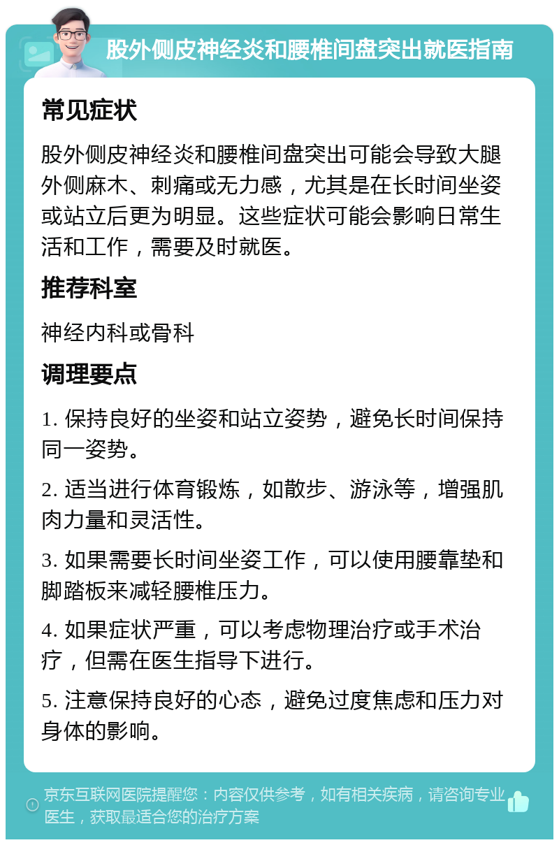 股外侧皮神经炎和腰椎间盘突出就医指南 常见症状 股外侧皮神经炎和腰椎间盘突出可能会导致大腿外侧麻木、刺痛或无力感，尤其是在长时间坐姿或站立后更为明显。这些症状可能会影响日常生活和工作，需要及时就医。 推荐科室 神经内科或骨科 调理要点 1. 保持良好的坐姿和站立姿势，避免长时间保持同一姿势。 2. 适当进行体育锻炼，如散步、游泳等，增强肌肉力量和灵活性。 3. 如果需要长时间坐姿工作，可以使用腰靠垫和脚踏板来减轻腰椎压力。 4. 如果症状严重，可以考虑物理治疗或手术治疗，但需在医生指导下进行。 5. 注意保持良好的心态，避免过度焦虑和压力对身体的影响。