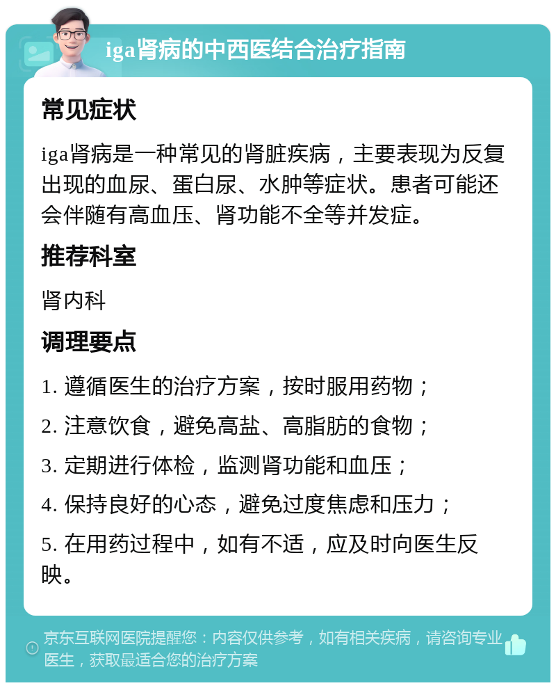 iga肾病的中西医结合治疗指南 常见症状 iga肾病是一种常见的肾脏疾病，主要表现为反复出现的血尿、蛋白尿、水肿等症状。患者可能还会伴随有高血压、肾功能不全等并发症。 推荐科室 肾内科 调理要点 1. 遵循医生的治疗方案，按时服用药物； 2. 注意饮食，避免高盐、高脂肪的食物； 3. 定期进行体检，监测肾功能和血压； 4. 保持良好的心态，避免过度焦虑和压力； 5. 在用药过程中，如有不适，应及时向医生反映。