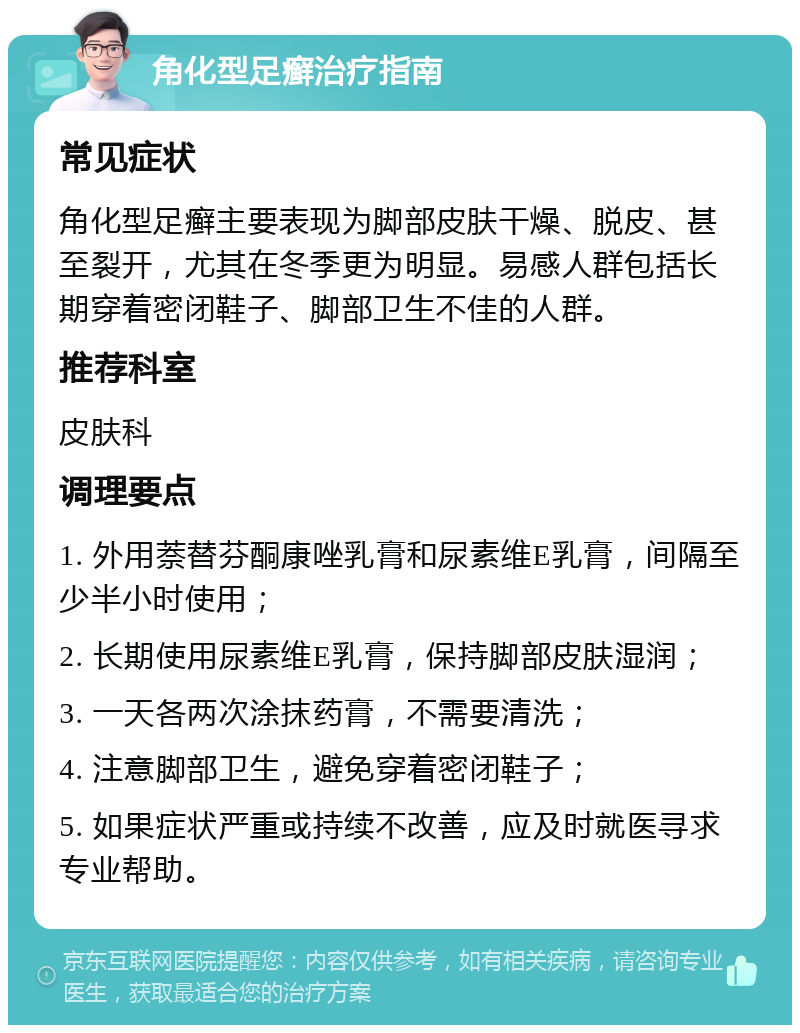 角化型足癣治疗指南 常见症状 角化型足癣主要表现为脚部皮肤干燥、脱皮、甚至裂开，尤其在冬季更为明显。易感人群包括长期穿着密闭鞋子、脚部卫生不佳的人群。 推荐科室 皮肤科 调理要点 1. 外用萘替芬酮康唑乳膏和尿素维E乳膏，间隔至少半小时使用； 2. 长期使用尿素维E乳膏，保持脚部皮肤湿润； 3. 一天各两次涂抹药膏，不需要清洗； 4. 注意脚部卫生，避免穿着密闭鞋子； 5. 如果症状严重或持续不改善，应及时就医寻求专业帮助。