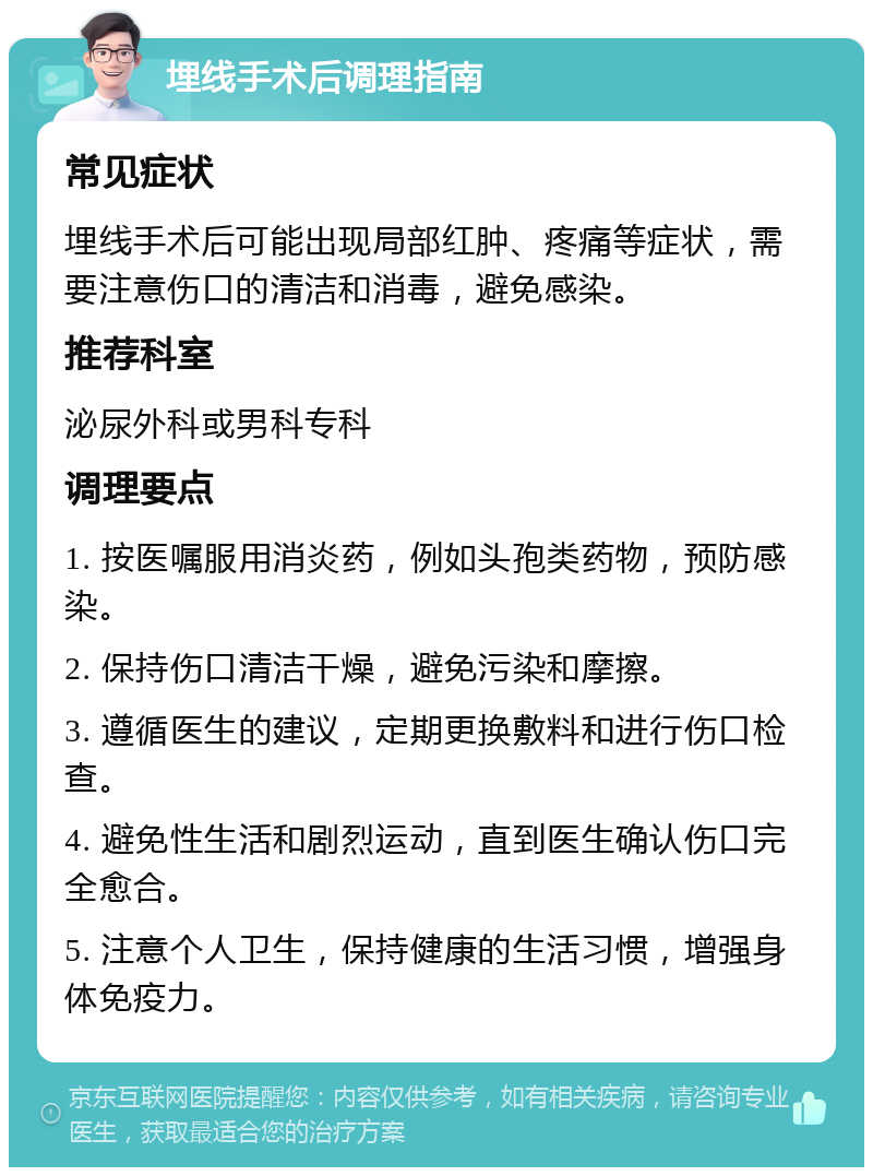 埋线手术后调理指南 常见症状 埋线手术后可能出现局部红肿、疼痛等症状，需要注意伤口的清洁和消毒，避免感染。 推荐科室 泌尿外科或男科专科 调理要点 1. 按医嘱服用消炎药，例如头孢类药物，预防感染。 2. 保持伤口清洁干燥，避免污染和摩擦。 3. 遵循医生的建议，定期更换敷料和进行伤口检查。 4. 避免性生活和剧烈运动，直到医生确认伤口完全愈合。 5. 注意个人卫生，保持健康的生活习惯，增强身体免疫力。