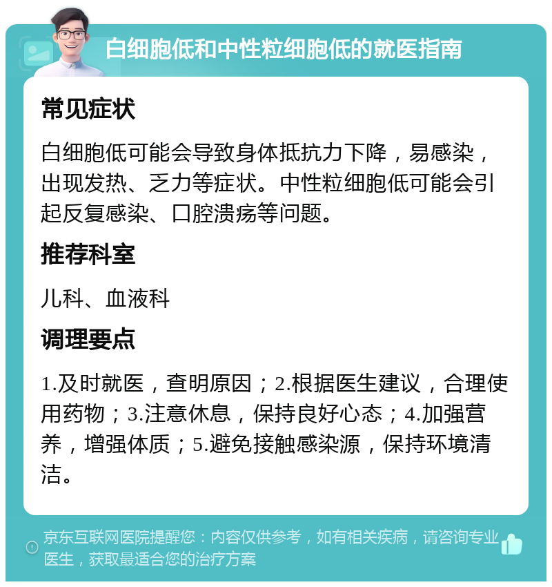 白细胞低和中性粒细胞低的就医指南 常见症状 白细胞低可能会导致身体抵抗力下降，易感染，出现发热、乏力等症状。中性粒细胞低可能会引起反复感染、口腔溃疡等问题。 推荐科室 儿科、血液科 调理要点 1.及时就医，查明原因；2.根据医生建议，合理使用药物；3.注意休息，保持良好心态；4.加强营养，增强体质；5.避免接触感染源，保持环境清洁。