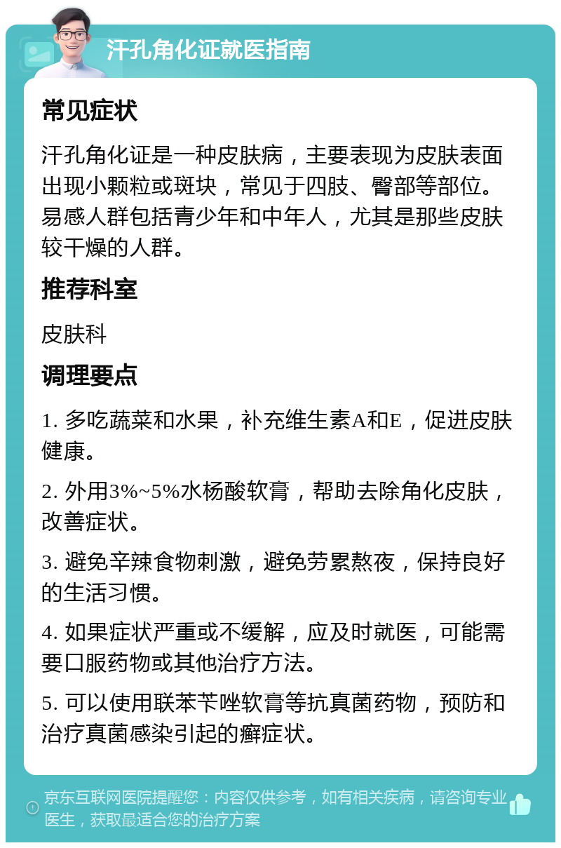 汗孔角化证就医指南 常见症状 汗孔角化证是一种皮肤病，主要表现为皮肤表面出现小颗粒或斑块，常见于四肢、臀部等部位。易感人群包括青少年和中年人，尤其是那些皮肤较干燥的人群。 推荐科室 皮肤科 调理要点 1. 多吃蔬菜和水果，补充维生素A和E，促进皮肤健康。 2. 外用3%~5%水杨酸软膏，帮助去除角化皮肤，改善症状。 3. 避免辛辣食物刺激，避免劳累熬夜，保持良好的生活习惯。 4. 如果症状严重或不缓解，应及时就医，可能需要口服药物或其他治疗方法。 5. 可以使用联苯苄唑软膏等抗真菌药物，预防和治疗真菌感染引起的癣症状。