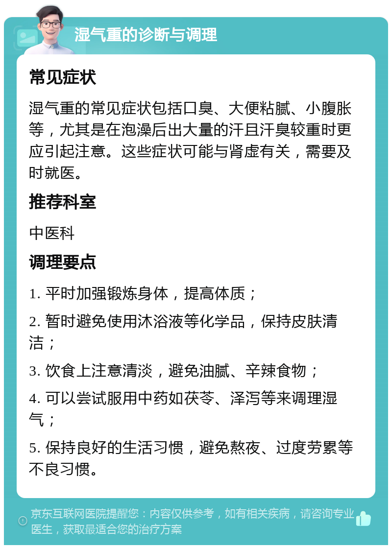 湿气重的诊断与调理 常见症状 湿气重的常见症状包括口臭、大便粘腻、小腹胀等，尤其是在泡澡后出大量的汗且汗臭较重时更应引起注意。这些症状可能与肾虚有关，需要及时就医。 推荐科室 中医科 调理要点 1. 平时加强锻炼身体，提高体质； 2. 暂时避免使用沐浴液等化学品，保持皮肤清洁； 3. 饮食上注意清淡，避免油腻、辛辣食物； 4. 可以尝试服用中药如茯苓、泽泻等来调理湿气； 5. 保持良好的生活习惯，避免熬夜、过度劳累等不良习惯。