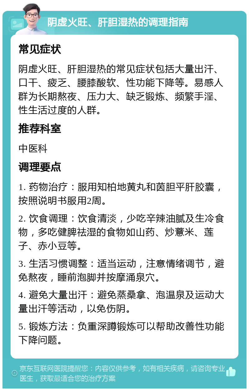 阴虚火旺、肝胆湿热的调理指南 常见症状 阴虚火旺、肝胆湿热的常见症状包括大量出汗、口干、疲乏、腰膝酸软、性功能下降等。易感人群为长期熬夜、压力大、缺乏锻炼、频繁手淫、性生活过度的人群。 推荐科室 中医科 调理要点 1. 药物治疗：服用知柏地黄丸和茵胆平肝胶囊，按照说明书服用2周。 2. 饮食调理：饮食清淡，少吃辛辣油腻及生冷食物，多吃健脾祛湿的食物如山药、炒薏米、莲子、赤小豆等。 3. 生活习惯调整：适当运动，注意情绪调节，避免熬夜，睡前泡脚并按摩涌泉穴。 4. 避免大量出汗：避免蒸桑拿、泡温泉及运动大量出汗等活动，以免伤阴。 5. 锻炼方法：负重深蹲锻炼可以帮助改善性功能下降问题。