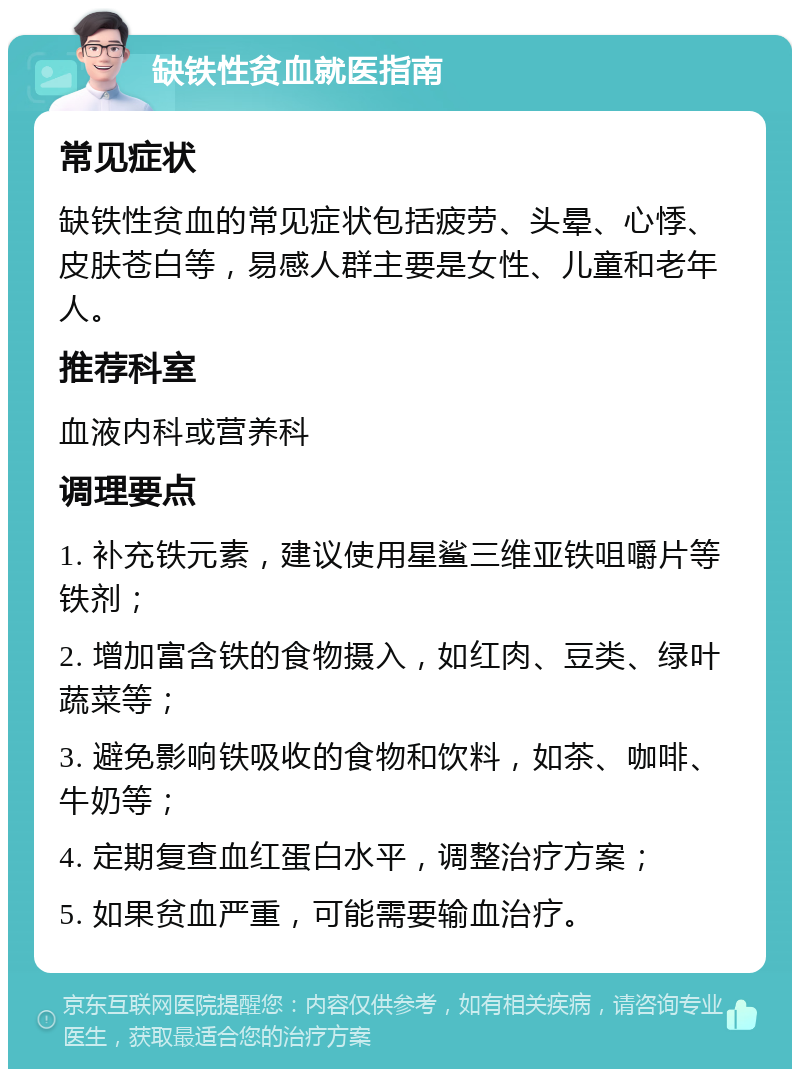 缺铁性贫血就医指南 常见症状 缺铁性贫血的常见症状包括疲劳、头晕、心悸、皮肤苍白等，易感人群主要是女性、儿童和老年人。 推荐科室 血液内科或营养科 调理要点 1. 补充铁元素，建议使用星鲨三维亚铁咀嚼片等铁剂； 2. 增加富含铁的食物摄入，如红肉、豆类、绿叶蔬菜等； 3. 避免影响铁吸收的食物和饮料，如茶、咖啡、牛奶等； 4. 定期复查血红蛋白水平，调整治疗方案； 5. 如果贫血严重，可能需要输血治疗。