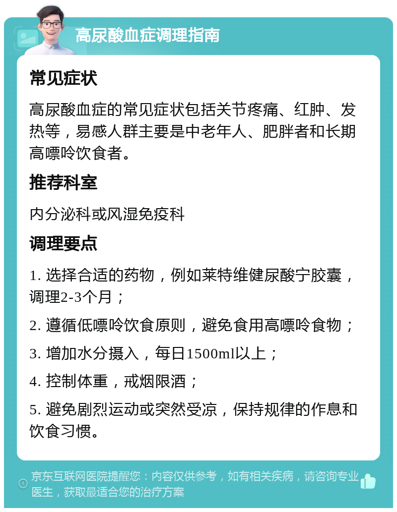 高尿酸血症调理指南 常见症状 高尿酸血症的常见症状包括关节疼痛、红肿、发热等，易感人群主要是中老年人、肥胖者和长期高嘌呤饮食者。 推荐科室 内分泌科或风湿免疫科 调理要点 1. 选择合适的药物，例如莱特维健尿酸宁胶囊，调理2-3个月； 2. 遵循低嘌呤饮食原则，避免食用高嘌呤食物； 3. 增加水分摄入，每日1500ml以上； 4. 控制体重，戒烟限酒； 5. 避免剧烈运动或突然受凉，保持规律的作息和饮食习惯。