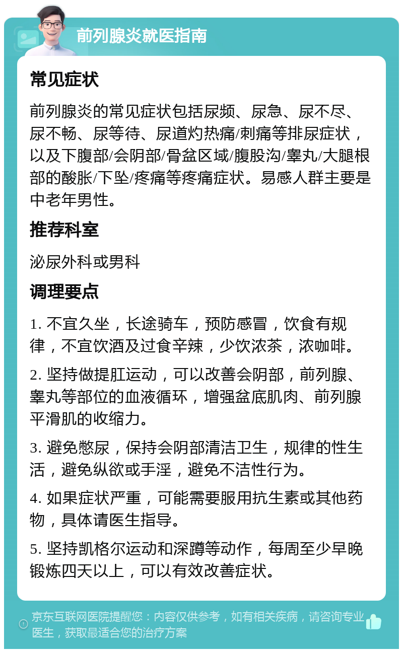 前列腺炎就医指南 常见症状 前列腺炎的常见症状包括尿频、尿急、尿不尽、尿不畅、尿等待、尿道灼热痛/刺痛等排尿症状，以及下腹部/会阴部/骨盆区域/腹股沟/睾丸/大腿根部的酸胀/下坠/疼痛等疼痛症状。易感人群主要是中老年男性。 推荐科室 泌尿外科或男科 调理要点 1. 不宜久坐，长途骑车，预防感冒，饮食有规律，不宜饮酒及过食辛辣，少饮浓茶，浓咖啡。 2. 坚持做提肛运动，可以改善会阴部，前列腺、睾丸等部位的血液循环，增强盆底肌肉、前列腺平滑肌的收缩力。 3. 避免憋尿，保持会阴部清洁卫生，规律的性生活，避免纵欲或手淫，避免不洁性行为。 4. 如果症状严重，可能需要服用抗生素或其他药物，具体请医生指导。 5. 坚持凯格尔运动和深蹲等动作，每周至少早晚锻炼四天以上，可以有效改善症状。