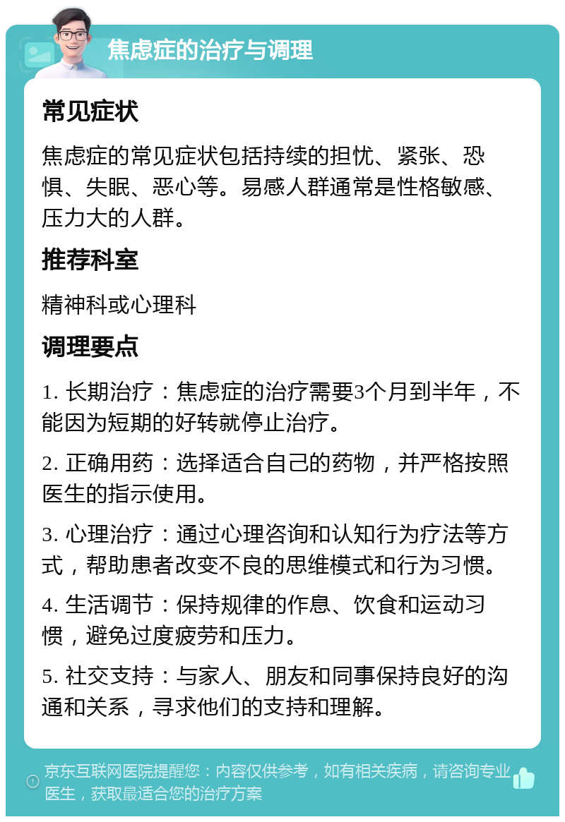 焦虑症的治疗与调理 常见症状 焦虑症的常见症状包括持续的担忧、紧张、恐惧、失眠、恶心等。易感人群通常是性格敏感、压力大的人群。 推荐科室 精神科或心理科 调理要点 1. 长期治疗：焦虑症的治疗需要3个月到半年，不能因为短期的好转就停止治疗。 2. 正确用药：选择适合自己的药物，并严格按照医生的指示使用。 3. 心理治疗：通过心理咨询和认知行为疗法等方式，帮助患者改变不良的思维模式和行为习惯。 4. 生活调节：保持规律的作息、饮食和运动习惯，避免过度疲劳和压力。 5. 社交支持：与家人、朋友和同事保持良好的沟通和关系，寻求他们的支持和理解。