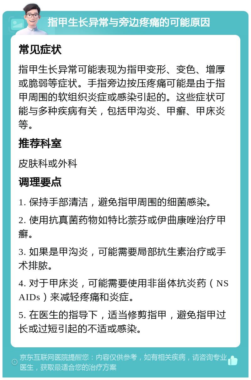 指甲生长异常与旁边疼痛的可能原因 常见症状 指甲生长异常可能表现为指甲变形、变色、增厚或脆弱等症状。手指旁边按压疼痛可能是由于指甲周围的软组织炎症或感染引起的。这些症状可能与多种疾病有关，包括甲沟炎、甲癣、甲床炎等。 推荐科室 皮肤科或外科 调理要点 1. 保持手部清洁，避免指甲周围的细菌感染。 2. 使用抗真菌药物如特比萘芬或伊曲康唑治疗甲癣。 3. 如果是甲沟炎，可能需要局部抗生素治疗或手术排脓。 4. 对于甲床炎，可能需要使用非甾体抗炎药（NSAIDs）来减轻疼痛和炎症。 5. 在医生的指导下，适当修剪指甲，避免指甲过长或过短引起的不适或感染。