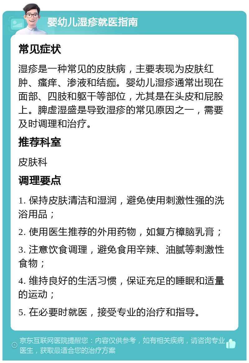 婴幼儿湿疹就医指南 常见症状 湿疹是一种常见的皮肤病，主要表现为皮肤红肿、瘙痒、渗液和结痂。婴幼儿湿疹通常出现在面部、四肢和躯干等部位，尤其是在头皮和屁股上。脾虚湿盛是导致湿疹的常见原因之一，需要及时调理和治疗。 推荐科室 皮肤科 调理要点 1. 保持皮肤清洁和湿润，避免使用刺激性强的洗浴用品； 2. 使用医生推荐的外用药物，如复方樟脑乳膏； 3. 注意饮食调理，避免食用辛辣、油腻等刺激性食物； 4. 维持良好的生活习惯，保证充足的睡眠和适量的运动； 5. 在必要时就医，接受专业的治疗和指导。