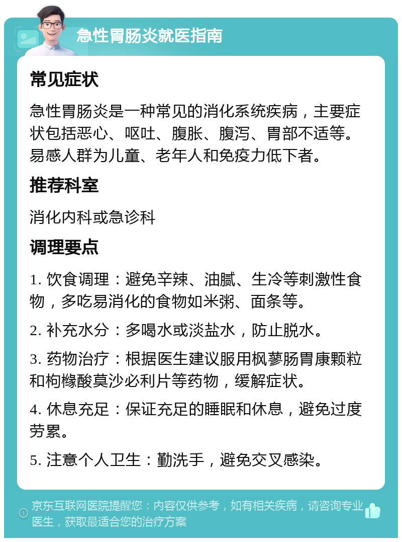 急性胃肠炎就医指南 常见症状 急性胃肠炎是一种常见的消化系统疾病，主要症状包括恶心、呕吐、腹胀、腹泻、胃部不适等。易感人群为儿童、老年人和免疫力低下者。 推荐科室 消化内科或急诊科 调理要点 1. 饮食调理：避免辛辣、油腻、生冷等刺激性食物，多吃易消化的食物如米粥、面条等。 2. 补充水分：多喝水或淡盐水，防止脱水。 3. 药物治疗：根据医生建议服用枫蓼肠胃康颗粒和枸橼酸莫沙必利片等药物，缓解症状。 4. 休息充足：保证充足的睡眠和休息，避免过度劳累。 5. 注意个人卫生：勤洗手，避免交叉感染。