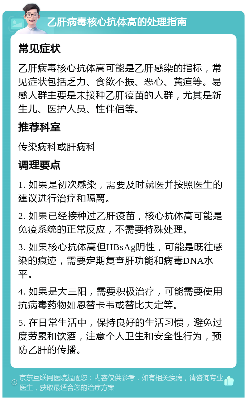 乙肝病毒核心抗体高的处理指南 常见症状 乙肝病毒核心抗体高可能是乙肝感染的指标，常见症状包括乏力、食欲不振、恶心、黄疸等。易感人群主要是未接种乙肝疫苗的人群，尤其是新生儿、医护人员、性伴侣等。 推荐科室 传染病科或肝病科 调理要点 1. 如果是初次感染，需要及时就医并按照医生的建议进行治疗和隔离。 2. 如果已经接种过乙肝疫苗，核心抗体高可能是免疫系统的正常反应，不需要特殊处理。 3. 如果核心抗体高但HBsAg阴性，可能是既往感染的痕迹，需要定期复查肝功能和病毒DNA水平。 4. 如果是大三阳，需要积极治疗，可能需要使用抗病毒药物如恩替卡韦或替比夫定等。 5. 在日常生活中，保持良好的生活习惯，避免过度劳累和饮酒，注意个人卫生和安全性行为，预防乙肝的传播。