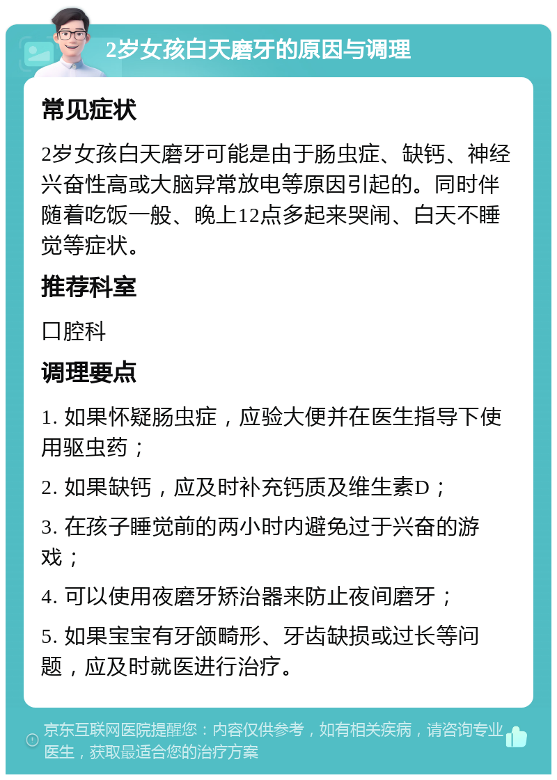 2岁女孩白天磨牙的原因与调理 常见症状 2岁女孩白天磨牙可能是由于肠虫症、缺钙、神经兴奋性高或大脑异常放电等原因引起的。同时伴随着吃饭一般、晚上12点多起来哭闹、白天不睡觉等症状。 推荐科室 口腔科 调理要点 1. 如果怀疑肠虫症，应验大便并在医生指导下使用驱虫药； 2. 如果缺钙，应及时补充钙质及维生素D； 3. 在孩子睡觉前的两小时内避免过于兴奋的游戏； 4. 可以使用夜磨牙矫治器来防止夜间磨牙； 5. 如果宝宝有牙颌畸形、牙齿缺损或过长等问题，应及时就医进行治疗。