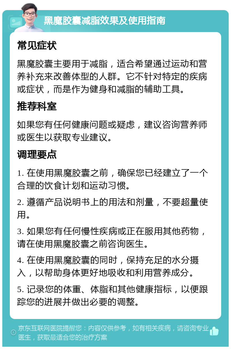 黑魔胶囊减脂效果及使用指南 常见症状 黑魔胶囊主要用于减脂，适合希望通过运动和营养补充来改善体型的人群。它不针对特定的疾病或症状，而是作为健身和减脂的辅助工具。 推荐科室 如果您有任何健康问题或疑虑，建议咨询营养师或医生以获取专业建议。 调理要点 1. 在使用黑魔胶囊之前，确保您已经建立了一个合理的饮食计划和运动习惯。 2. 遵循产品说明书上的用法和剂量，不要超量使用。 3. 如果您有任何慢性疾病或正在服用其他药物，请在使用黑魔胶囊之前咨询医生。 4. 在使用黑魔胶囊的同时，保持充足的水分摄入，以帮助身体更好地吸收和利用营养成分。 5. 记录您的体重、体脂和其他健康指标，以便跟踪您的进展并做出必要的调整。