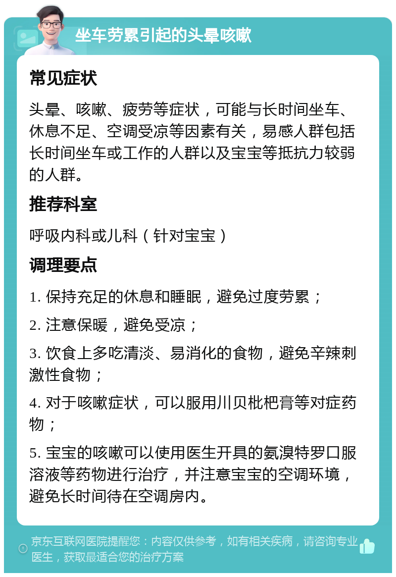 坐车劳累引起的头晕咳嗽 常见症状 头晕、咳嗽、疲劳等症状，可能与长时间坐车、休息不足、空调受凉等因素有关，易感人群包括长时间坐车或工作的人群以及宝宝等抵抗力较弱的人群。 推荐科室 呼吸内科或儿科（针对宝宝） 调理要点 1. 保持充足的休息和睡眠，避免过度劳累； 2. 注意保暖，避免受凉； 3. 饮食上多吃清淡、易消化的食物，避免辛辣刺激性食物； 4. 对于咳嗽症状，可以服用川贝枇杷膏等对症药物； 5. 宝宝的咳嗽可以使用医生开具的氨溴特罗口服溶液等药物进行治疗，并注意宝宝的空调环境，避免长时间待在空调房内。