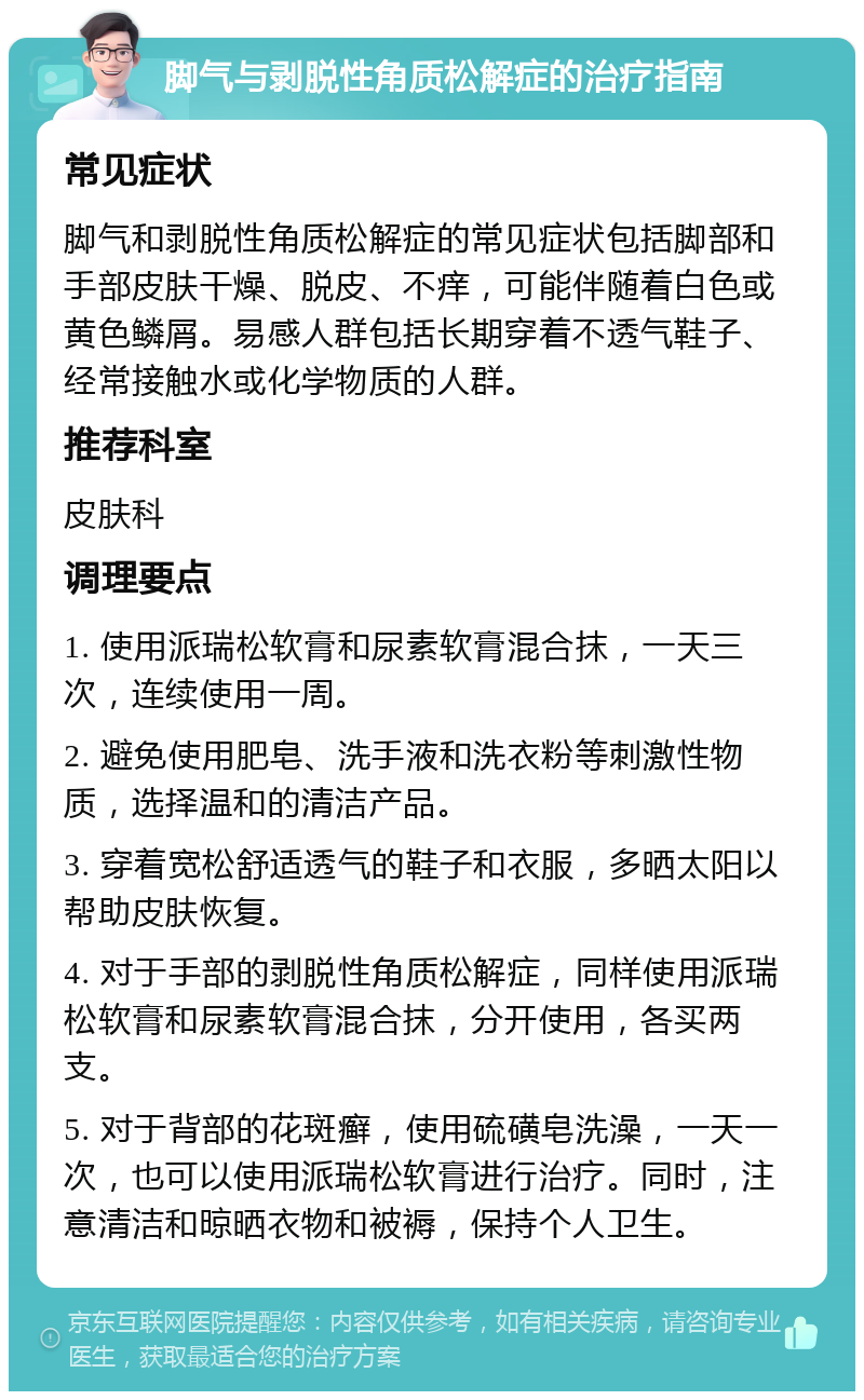 脚气与剥脱性角质松解症的治疗指南 常见症状 脚气和剥脱性角质松解症的常见症状包括脚部和手部皮肤干燥、脱皮、不痒，可能伴随着白色或黄色鳞屑。易感人群包括长期穿着不透气鞋子、经常接触水或化学物质的人群。 推荐科室 皮肤科 调理要点 1. 使用派瑞松软膏和尿素软膏混合抹，一天三次，连续使用一周。 2. 避免使用肥皂、洗手液和洗衣粉等刺激性物质，选择温和的清洁产品。 3. 穿着宽松舒适透气的鞋子和衣服，多晒太阳以帮助皮肤恢复。 4. 对于手部的剥脱性角质松解症，同样使用派瑞松软膏和尿素软膏混合抹，分开使用，各买两支。 5. 对于背部的花斑癣，使用硫磺皂洗澡，一天一次，也可以使用派瑞松软膏进行治疗。同时，注意清洁和晾晒衣物和被褥，保持个人卫生。