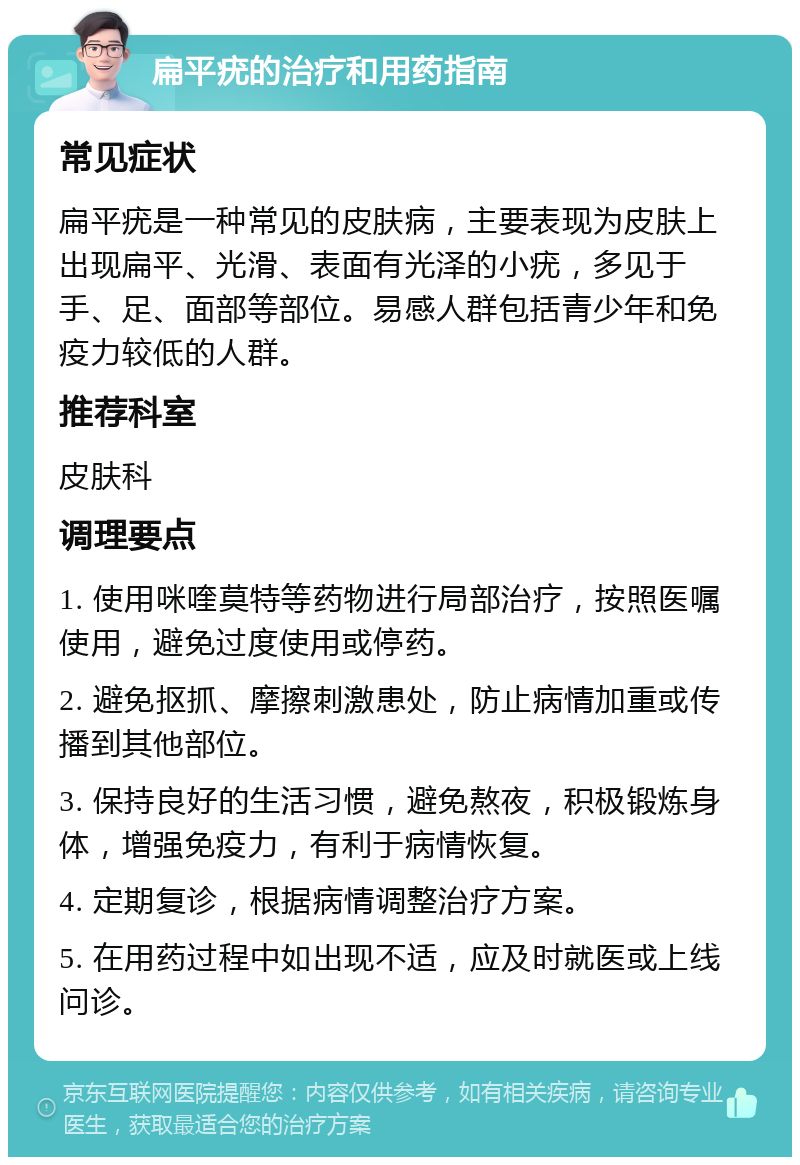 扁平疣的治疗和用药指南 常见症状 扁平疣是一种常见的皮肤病，主要表现为皮肤上出现扁平、光滑、表面有光泽的小疣，多见于手、足、面部等部位。易感人群包括青少年和免疫力较低的人群。 推荐科室 皮肤科 调理要点 1. 使用咪喹莫特等药物进行局部治疗，按照医嘱使用，避免过度使用或停药。 2. 避免抠抓、摩擦刺激患处，防止病情加重或传播到其他部位。 3. 保持良好的生活习惯，避免熬夜，积极锻炼身体，增强免疫力，有利于病情恢复。 4. 定期复诊，根据病情调整治疗方案。 5. 在用药过程中如出现不适，应及时就医或上线问诊。