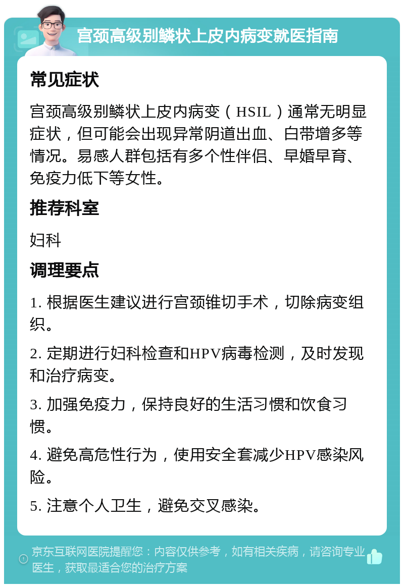 宫颈高级别鳞状上皮内病变就医指南 常见症状 宫颈高级别鳞状上皮内病变（HSIL）通常无明显症状，但可能会出现异常阴道出血、白带增多等情况。易感人群包括有多个性伴侣、早婚早育、免疫力低下等女性。 推荐科室 妇科 调理要点 1. 根据医生建议进行宫颈锥切手术，切除病变组织。 2. 定期进行妇科检查和HPV病毒检测，及时发现和治疗病变。 3. 加强免疫力，保持良好的生活习惯和饮食习惯。 4. 避免高危性行为，使用安全套减少HPV感染风险。 5. 注意个人卫生，避免交叉感染。