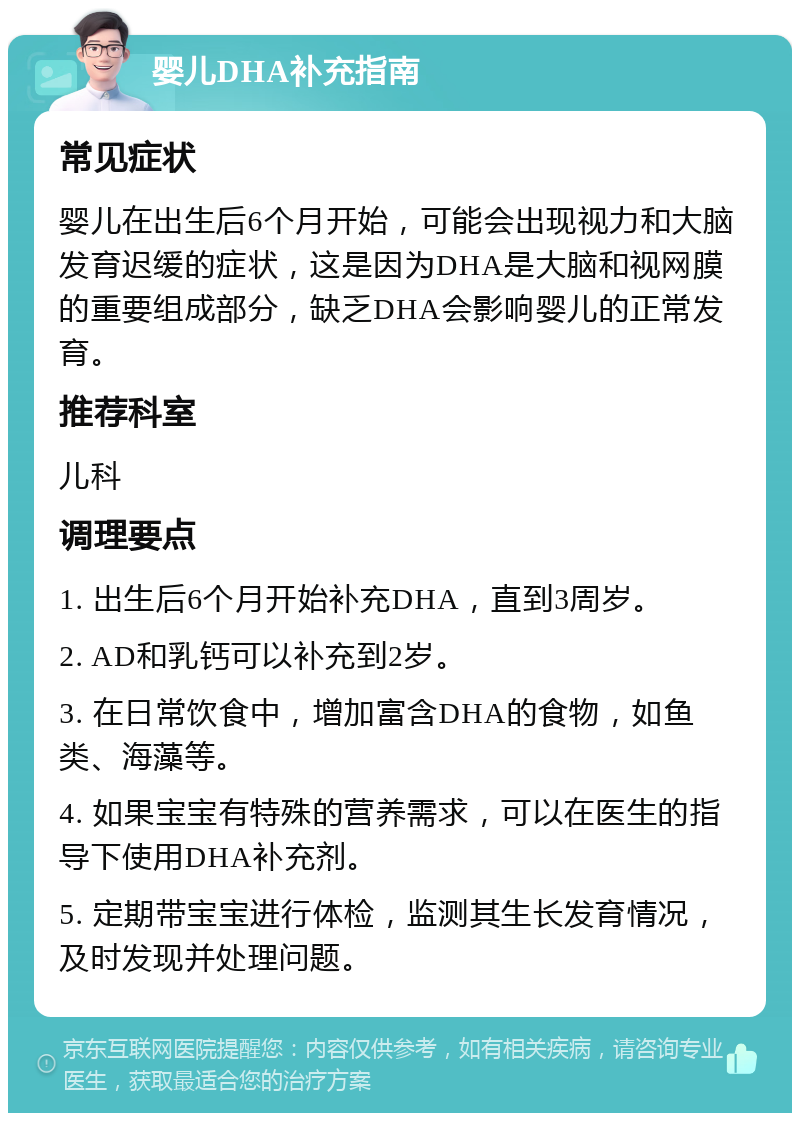 婴儿DHA补充指南 常见症状 婴儿在出生后6个月开始，可能会出现视力和大脑发育迟缓的症状，这是因为DHA是大脑和视网膜的重要组成部分，缺乏DHA会影响婴儿的正常发育。 推荐科室 儿科 调理要点 1. 出生后6个月开始补充DHA，直到3周岁。 2. AD和乳钙可以补充到2岁。 3. 在日常饮食中，增加富含DHA的食物，如鱼类、海藻等。 4. 如果宝宝有特殊的营养需求，可以在医生的指导下使用DHA补充剂。 5. 定期带宝宝进行体检，监测其生长发育情况，及时发现并处理问题。