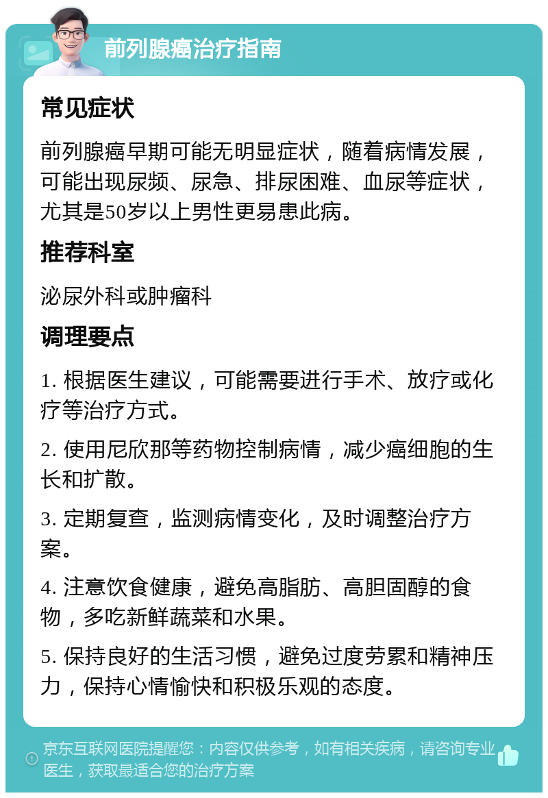 前列腺癌治疗指南 常见症状 前列腺癌早期可能无明显症状，随着病情发展，可能出现尿频、尿急、排尿困难、血尿等症状，尤其是50岁以上男性更易患此病。 推荐科室 泌尿外科或肿瘤科 调理要点 1. 根据医生建议，可能需要进行手术、放疗或化疗等治疗方式。 2. 使用尼欣那等药物控制病情，减少癌细胞的生长和扩散。 3. 定期复查，监测病情变化，及时调整治疗方案。 4. 注意饮食健康，避免高脂肪、高胆固醇的食物，多吃新鲜蔬菜和水果。 5. 保持良好的生活习惯，避免过度劳累和精神压力，保持心情愉快和积极乐观的态度。