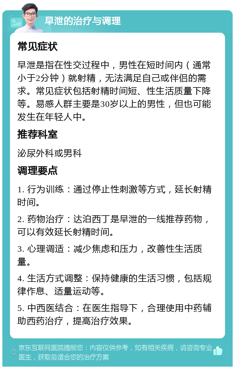 早泄的治疗与调理 常见症状 早泄是指在性交过程中，男性在短时间内（通常小于2分钟）就射精，无法满足自己或伴侣的需求。常见症状包括射精时间短、性生活质量下降等。易感人群主要是30岁以上的男性，但也可能发生在年轻人中。 推荐科室 泌尿外科或男科 调理要点 1. 行为训练：通过停止性刺激等方式，延长射精时间。 2. 药物治疗：达泊西丁是早泄的一线推荐药物，可以有效延长射精时间。 3. 心理调适：减少焦虑和压力，改善性生活质量。 4. 生活方式调整：保持健康的生活习惯，包括规律作息、适量运动等。 5. 中西医结合：在医生指导下，合理使用中药辅助西药治疗，提高治疗效果。