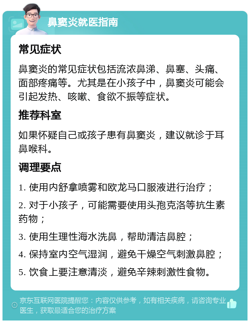 鼻窦炎就医指南 常见症状 鼻窦炎的常见症状包括流浓鼻涕、鼻塞、头痛、面部疼痛等。尤其是在小孩子中，鼻窦炎可能会引起发热、咳嗽、食欲不振等症状。 推荐科室 如果怀疑自己或孩子患有鼻窦炎，建议就诊于耳鼻喉科。 调理要点 1. 使用内舒拿喷雾和欧龙马口服液进行治疗； 2. 对于小孩子，可能需要使用头孢克洛等抗生素药物； 3. 使用生理性海水洗鼻，帮助清洁鼻腔； 4. 保持室内空气湿润，避免干燥空气刺激鼻腔； 5. 饮食上要注意清淡，避免辛辣刺激性食物。