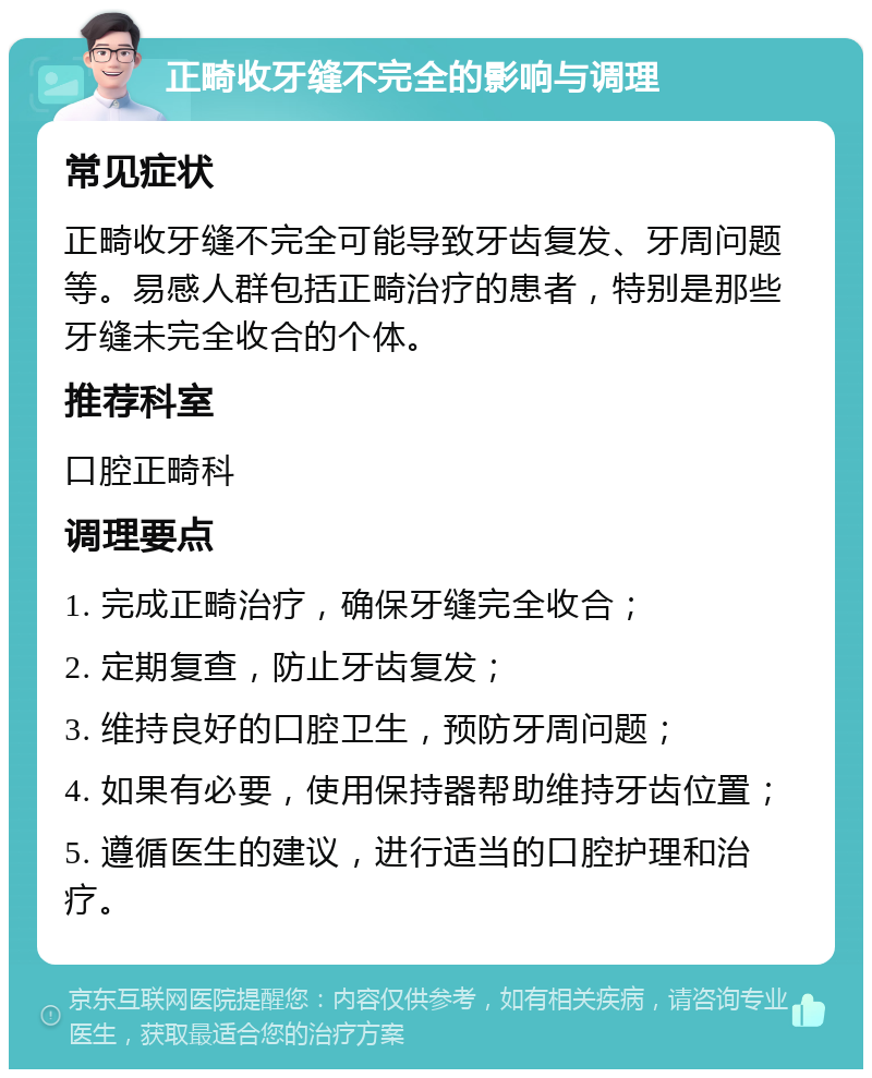 正畸收牙缝不完全的影响与调理 常见症状 正畸收牙缝不完全可能导致牙齿复发、牙周问题等。易感人群包括正畸治疗的患者，特别是那些牙缝未完全收合的个体。 推荐科室 口腔正畸科 调理要点 1. 完成正畸治疗，确保牙缝完全收合； 2. 定期复查，防止牙齿复发； 3. 维持良好的口腔卫生，预防牙周问题； 4. 如果有必要，使用保持器帮助维持牙齿位置； 5. 遵循医生的建议，进行适当的口腔护理和治疗。