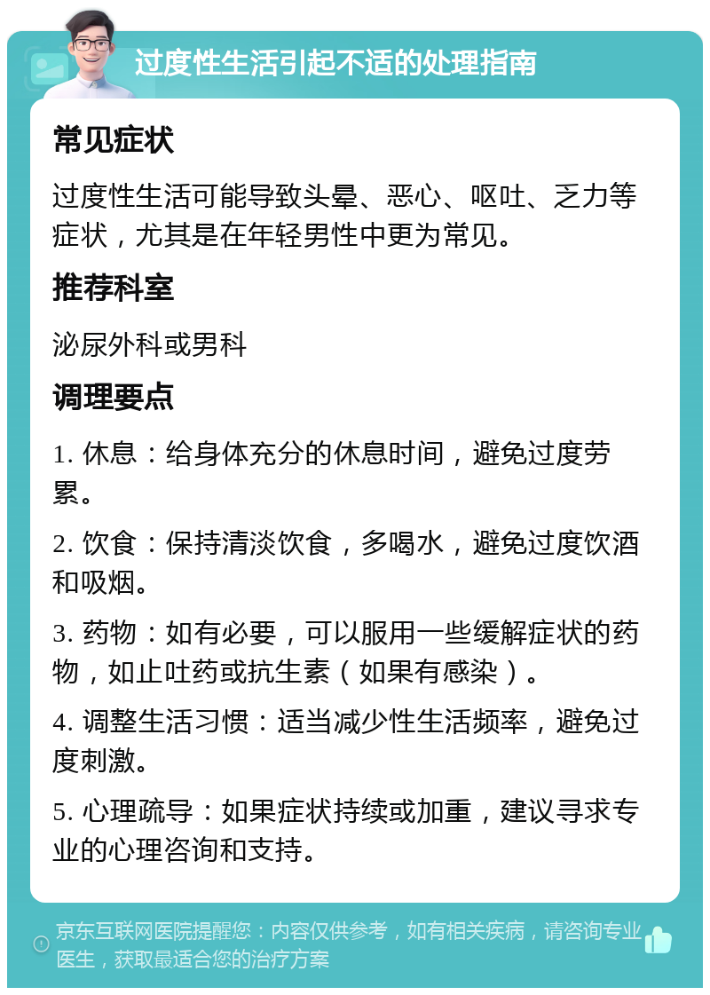 过度性生活引起不适的处理指南 常见症状 过度性生活可能导致头晕、恶心、呕吐、乏力等症状，尤其是在年轻男性中更为常见。 推荐科室 泌尿外科或男科 调理要点 1. 休息：给身体充分的休息时间，避免过度劳累。 2. 饮食：保持清淡饮食，多喝水，避免过度饮酒和吸烟。 3. 药物：如有必要，可以服用一些缓解症状的药物，如止吐药或抗生素（如果有感染）。 4. 调整生活习惯：适当减少性生活频率，避免过度刺激。 5. 心理疏导：如果症状持续或加重，建议寻求专业的心理咨询和支持。