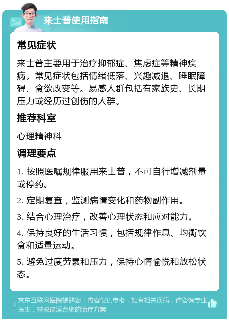 来士普使用指南 常见症状 来士普主要用于治疗抑郁症、焦虑症等精神疾病。常见症状包括情绪低落、兴趣减退、睡眠障碍、食欲改变等。易感人群包括有家族史、长期压力或经历过创伤的人群。 推荐科室 心理精神科 调理要点 1. 按照医嘱规律服用来士普，不可自行增减剂量或停药。 2. 定期复查，监测病情变化和药物副作用。 3. 结合心理治疗，改善心理状态和应对能力。 4. 保持良好的生活习惯，包括规律作息、均衡饮食和适量运动。 5. 避免过度劳累和压力，保持心情愉悦和放松状态。