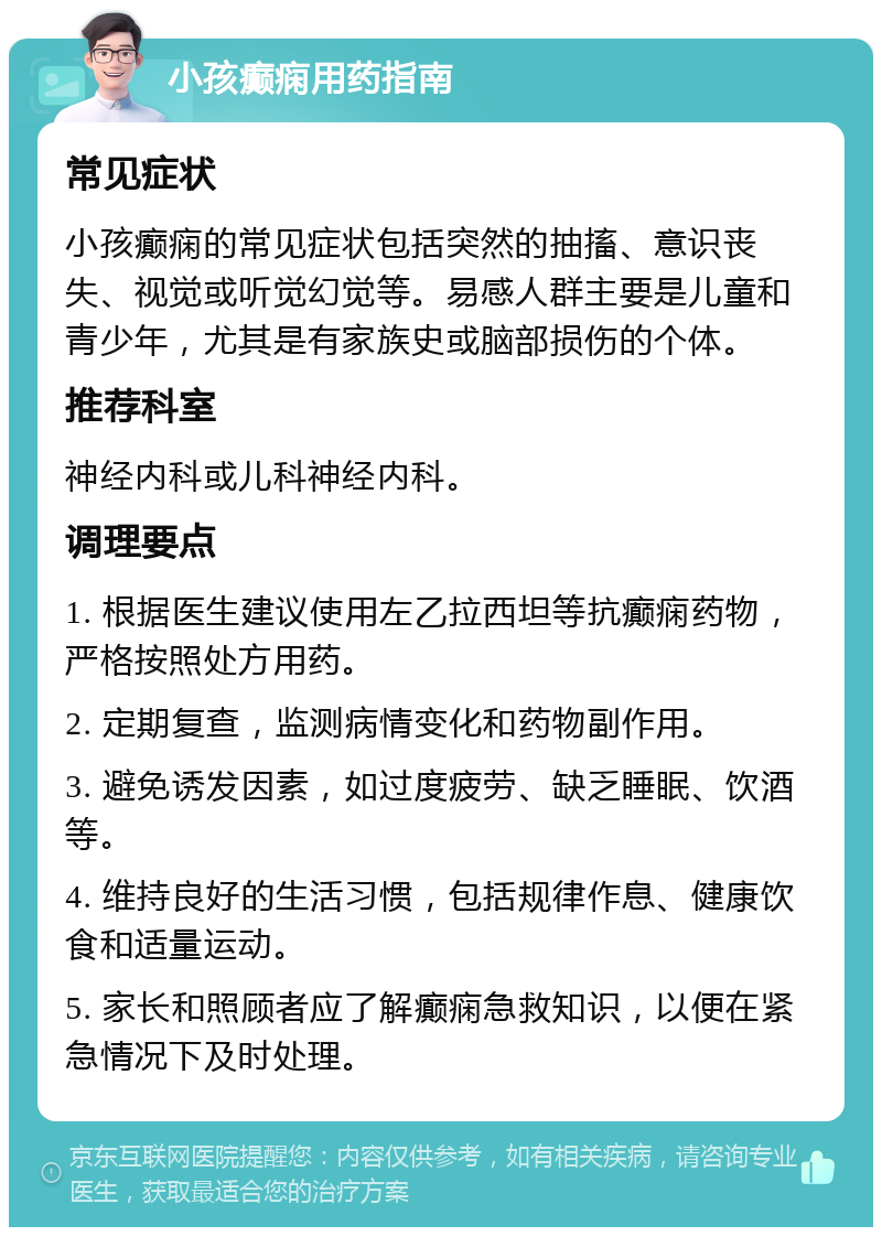 小孩癫痫用药指南 常见症状 小孩癫痫的常见症状包括突然的抽搐、意识丧失、视觉或听觉幻觉等。易感人群主要是儿童和青少年，尤其是有家族史或脑部损伤的个体。 推荐科室 神经内科或儿科神经内科。 调理要点 1. 根据医生建议使用左乙拉西坦等抗癫痫药物，严格按照处方用药。 2. 定期复查，监测病情变化和药物副作用。 3. 避免诱发因素，如过度疲劳、缺乏睡眠、饮酒等。 4. 维持良好的生活习惯，包括规律作息、健康饮食和适量运动。 5. 家长和照顾者应了解癫痫急救知识，以便在紧急情况下及时处理。