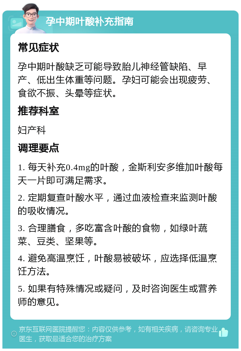 孕中期叶酸补充指南 常见症状 孕中期叶酸缺乏可能导致胎儿神经管缺陷、早产、低出生体重等问题。孕妇可能会出现疲劳、食欲不振、头晕等症状。 推荐科室 妇产科 调理要点 1. 每天补充0.4mg的叶酸，金斯利安多维加叶酸每天一片即可满足需求。 2. 定期复查叶酸水平，通过血液检查来监测叶酸的吸收情况。 3. 合理膳食，多吃富含叶酸的食物，如绿叶蔬菜、豆类、坚果等。 4. 避免高温烹饪，叶酸易被破坏，应选择低温烹饪方法。 5. 如果有特殊情况或疑问，及时咨询医生或营养师的意见。