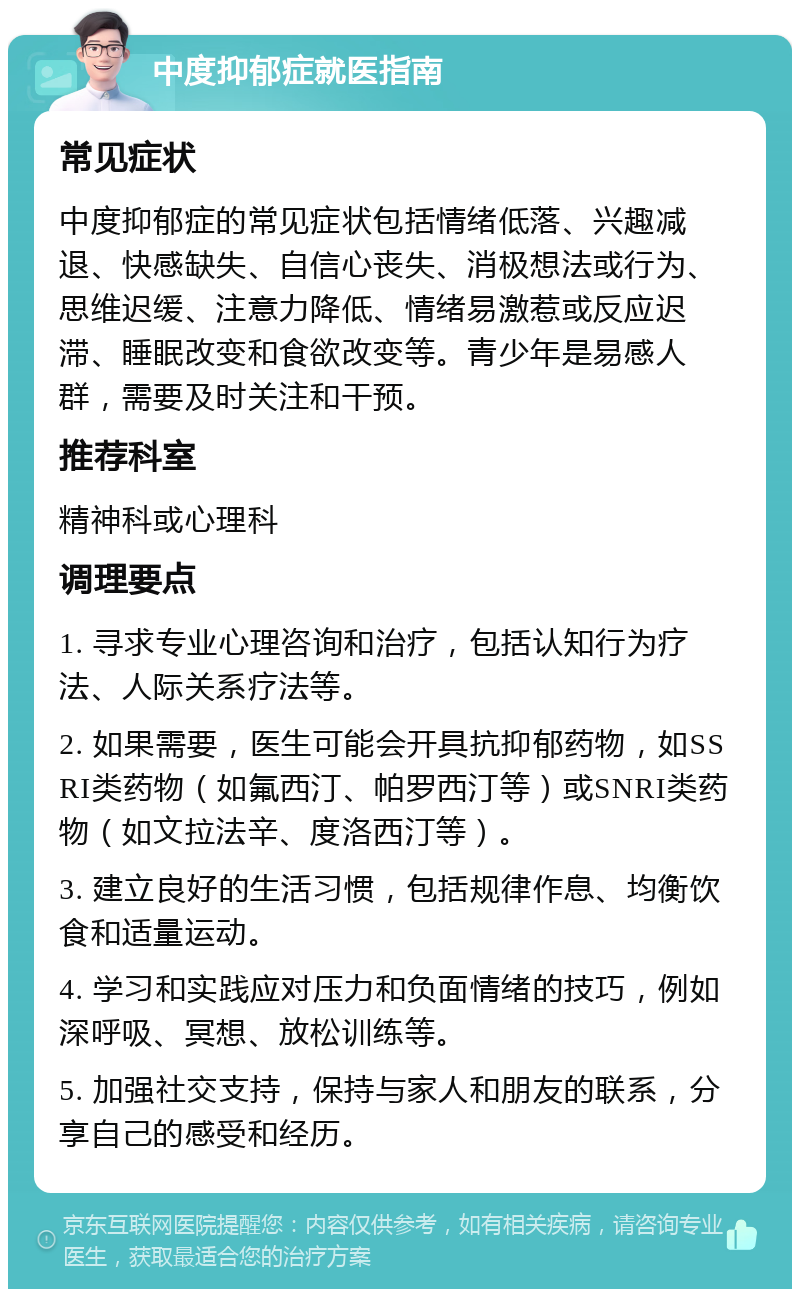 中度抑郁症就医指南 常见症状 中度抑郁症的常见症状包括情绪低落、兴趣减退、快感缺失、自信心丧失、消极想法或行为、思维迟缓、注意力降低、情绪易激惹或反应迟滞、睡眠改变和食欲改变等。青少年是易感人群，需要及时关注和干预。 推荐科室 精神科或心理科 调理要点 1. 寻求专业心理咨询和治疗，包括认知行为疗法、人际关系疗法等。 2. 如果需要，医生可能会开具抗抑郁药物，如SSRI类药物（如氟西汀、帕罗西汀等）或SNRI类药物（如文拉法辛、度洛西汀等）。 3. 建立良好的生活习惯，包括规律作息、均衡饮食和适量运动。 4. 学习和实践应对压力和负面情绪的技巧，例如深呼吸、冥想、放松训练等。 5. 加强社交支持，保持与家人和朋友的联系，分享自己的感受和经历。