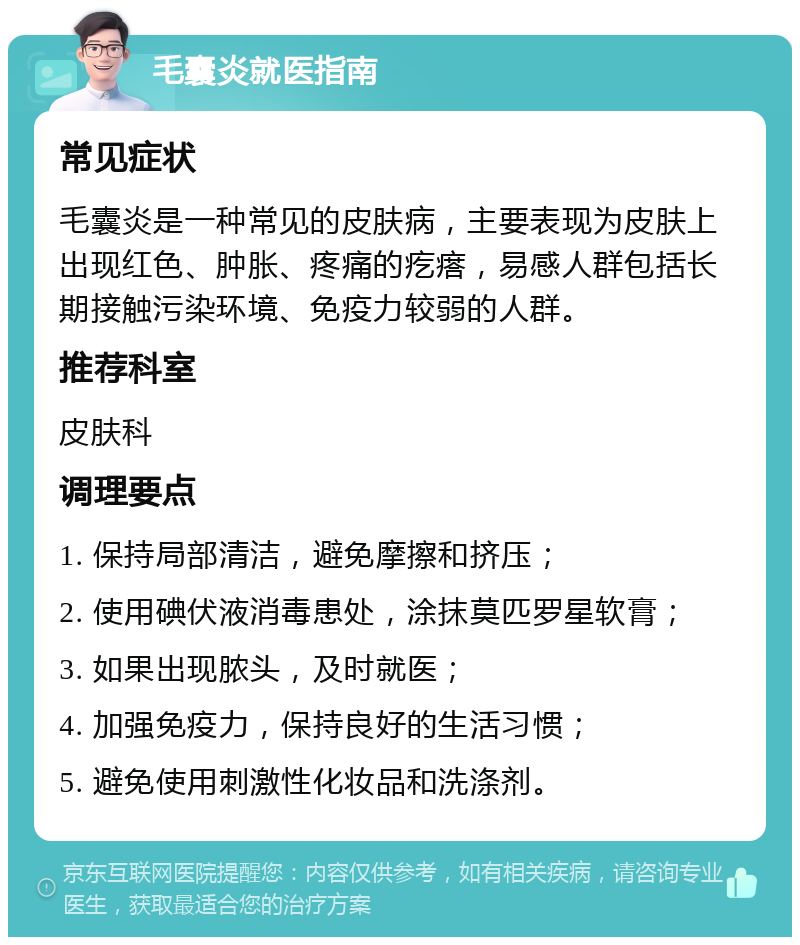 毛囊炎就医指南 常见症状 毛囊炎是一种常见的皮肤病，主要表现为皮肤上出现红色、肿胀、疼痛的疙瘩，易感人群包括长期接触污染环境、免疫力较弱的人群。 推荐科室 皮肤科 调理要点 1. 保持局部清洁，避免摩擦和挤压； 2. 使用碘伏液消毒患处，涂抹莫匹罗星软膏； 3. 如果出现脓头，及时就医； 4. 加强免疫力，保持良好的生活习惯； 5. 避免使用刺激性化妆品和洗涤剂。