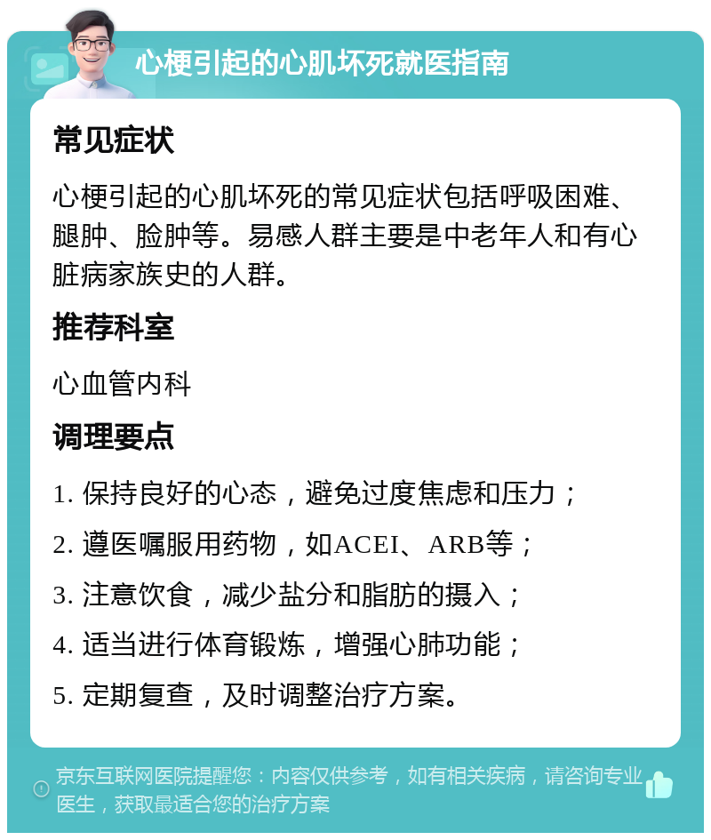 心梗引起的心肌坏死就医指南 常见症状 心梗引起的心肌坏死的常见症状包括呼吸困难、腿肿、脸肿等。易感人群主要是中老年人和有心脏病家族史的人群。 推荐科室 心血管内科 调理要点 1. 保持良好的心态，避免过度焦虑和压力； 2. 遵医嘱服用药物，如ACEI、ARB等； 3. 注意饮食，减少盐分和脂肪的摄入； 4. 适当进行体育锻炼，增强心肺功能； 5. 定期复查，及时调整治疗方案。