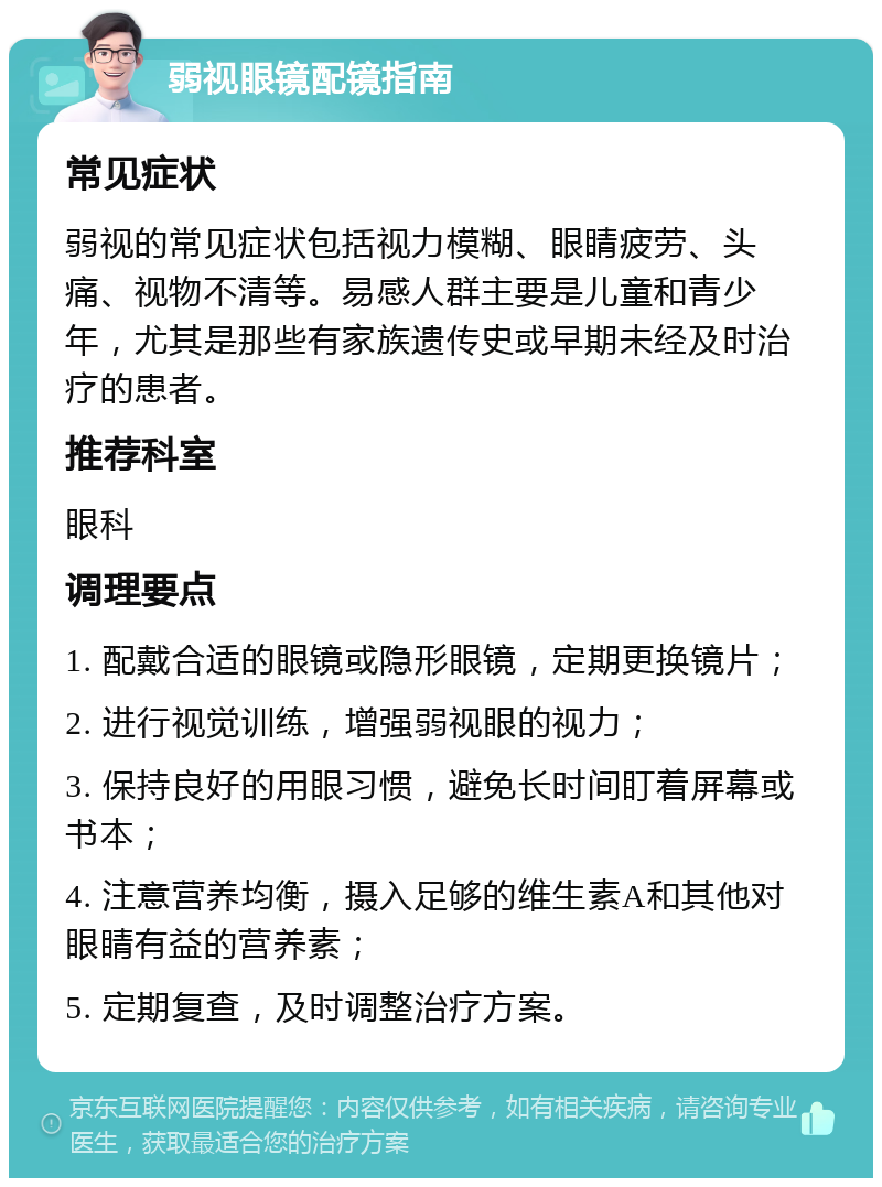 弱视眼镜配镜指南 常见症状 弱视的常见症状包括视力模糊、眼睛疲劳、头痛、视物不清等。易感人群主要是儿童和青少年，尤其是那些有家族遗传史或早期未经及时治疗的患者。 推荐科室 眼科 调理要点 1. 配戴合适的眼镜或隐形眼镜，定期更换镜片； 2. 进行视觉训练，增强弱视眼的视力； 3. 保持良好的用眼习惯，避免长时间盯着屏幕或书本； 4. 注意营养均衡，摄入足够的维生素A和其他对眼睛有益的营养素； 5. 定期复查，及时调整治疗方案。