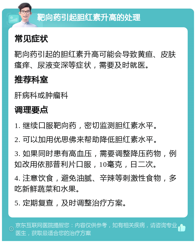 靶向药引起胆红素升高的处理 常见症状 靶向药引起的胆红素升高可能会导致黄疸、皮肤瘙痒、尿液变深等症状，需要及时就医。 推荐科室 肝病科或肿瘤科 调理要点 1. 继续口服靶向药，密切监测胆红素水平。 2. 可以加用优思佛来帮助降低胆红素水平。 3. 如果同时患有高血压，需要调整降压药物，例如改用依那普利片口服，10毫克，日二次。 4. 注意饮食，避免油腻、辛辣等刺激性食物，多吃新鲜蔬菜和水果。 5. 定期复查，及时调整治疗方案。