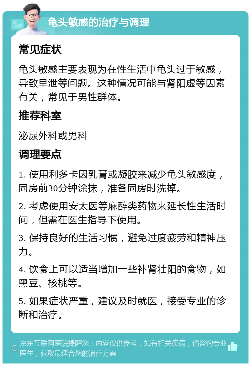 龟头敏感的治疗与调理 常见症状 龟头敏感主要表现为在性生活中龟头过于敏感，导致早泄等问题。这种情况可能与肾阳虚等因素有关，常见于男性群体。 推荐科室 泌尿外科或男科 调理要点 1. 使用利多卡因乳膏或凝胶来减少龟头敏感度，同房前30分钟涂抹，准备同房时洗掉。 2. 考虑使用安太医等麻醉类药物来延长性生活时间，但需在医生指导下使用。 3. 保持良好的生活习惯，避免过度疲劳和精神压力。 4. 饮食上可以适当增加一些补肾壮阳的食物，如黑豆、核桃等。 5. 如果症状严重，建议及时就医，接受专业的诊断和治疗。