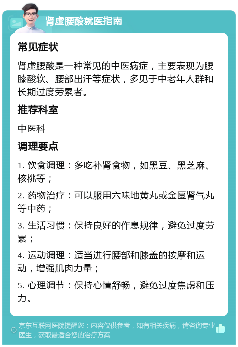 肾虚腰酸就医指南 常见症状 肾虚腰酸是一种常见的中医病症，主要表现为腰膝酸软、腰部出汗等症状，多见于中老年人群和长期过度劳累者。 推荐科室 中医科 调理要点 1. 饮食调理：多吃补肾食物，如黑豆、黑芝麻、核桃等； 2. 药物治疗：可以服用六味地黄丸或金匮肾气丸等中药； 3. 生活习惯：保持良好的作息规律，避免过度劳累； 4. 运动调理：适当进行腰部和膝盖的按摩和运动，增强肌肉力量； 5. 心理调节：保持心情舒畅，避免过度焦虑和压力。