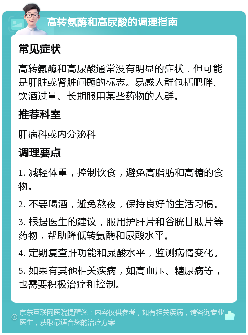 高转氨酶和高尿酸的调理指南 常见症状 高转氨酶和高尿酸通常没有明显的症状，但可能是肝脏或肾脏问题的标志。易感人群包括肥胖、饮酒过量、长期服用某些药物的人群。 推荐科室 肝病科或内分泌科 调理要点 1. 减轻体重，控制饮食，避免高脂肪和高糖的食物。 2. 不要喝酒，避免熬夜，保持良好的生活习惯。 3. 根据医生的建议，服用护肝片和谷胱甘肽片等药物，帮助降低转氨酶和尿酸水平。 4. 定期复查肝功能和尿酸水平，监测病情变化。 5. 如果有其他相关疾病，如高血压、糖尿病等，也需要积极治疗和控制。