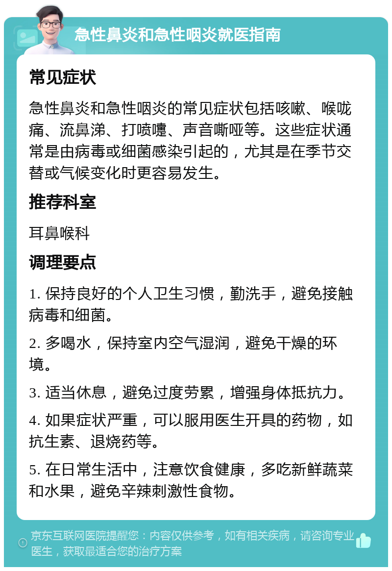 急性鼻炎和急性咽炎就医指南 常见症状 急性鼻炎和急性咽炎的常见症状包括咳嗽、喉咙痛、流鼻涕、打喷嚏、声音嘶哑等。这些症状通常是由病毒或细菌感染引起的，尤其是在季节交替或气候变化时更容易发生。 推荐科室 耳鼻喉科 调理要点 1. 保持良好的个人卫生习惯，勤洗手，避免接触病毒和细菌。 2. 多喝水，保持室内空气湿润，避免干燥的环境。 3. 适当休息，避免过度劳累，增强身体抵抗力。 4. 如果症状严重，可以服用医生开具的药物，如抗生素、退烧药等。 5. 在日常生活中，注意饮食健康，多吃新鲜蔬菜和水果，避免辛辣刺激性食物。