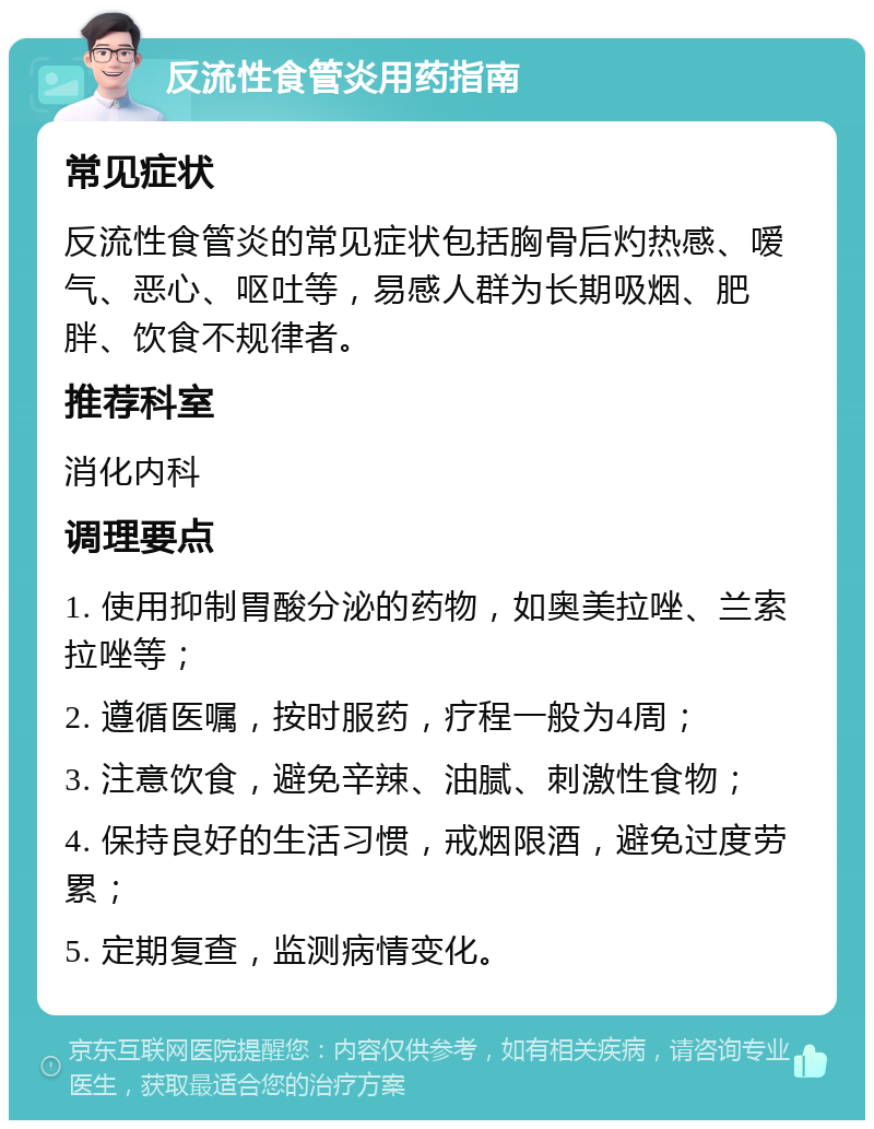 反流性食管炎用药指南 常见症状 反流性食管炎的常见症状包括胸骨后灼热感、嗳气、恶心、呕吐等，易感人群为长期吸烟、肥胖、饮食不规律者。 推荐科室 消化内科 调理要点 1. 使用抑制胃酸分泌的药物，如奥美拉唑、兰索拉唑等； 2. 遵循医嘱，按时服药，疗程一般为4周； 3. 注意饮食，避免辛辣、油腻、刺激性食物； 4. 保持良好的生活习惯，戒烟限酒，避免过度劳累； 5. 定期复查，监测病情变化。