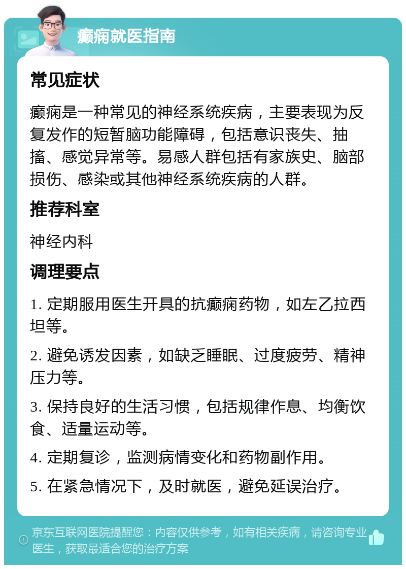 癫痫就医指南 常见症状 癫痫是一种常见的神经系统疾病，主要表现为反复发作的短暂脑功能障碍，包括意识丧失、抽搐、感觉异常等。易感人群包括有家族史、脑部损伤、感染或其他神经系统疾病的人群。 推荐科室 神经内科 调理要点 1. 定期服用医生开具的抗癫痫药物，如左乙拉西坦等。 2. 避免诱发因素，如缺乏睡眠、过度疲劳、精神压力等。 3. 保持良好的生活习惯，包括规律作息、均衡饮食、适量运动等。 4. 定期复诊，监测病情变化和药物副作用。 5. 在紧急情况下，及时就医，避免延误治疗。