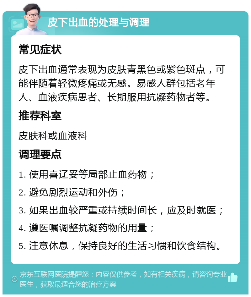 皮下出血的处理与调理 常见症状 皮下出血通常表现为皮肤青黑色或紫色斑点，可能伴随着轻微疼痛或无感。易感人群包括老年人、血液疾病患者、长期服用抗凝药物者等。 推荐科室 皮肤科或血液科 调理要点 1. 使用喜辽妥等局部止血药物； 2. 避免剧烈运动和外伤； 3. 如果出血较严重或持续时间长，应及时就医； 4. 遵医嘱调整抗凝药物的用量； 5. 注意休息，保持良好的生活习惯和饮食结构。